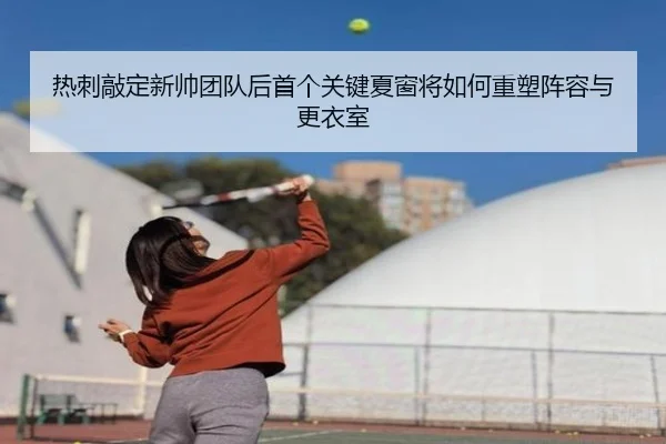 热刺敲定新帅团队后首个关键夏窗将如何重塑阵容与更衣室